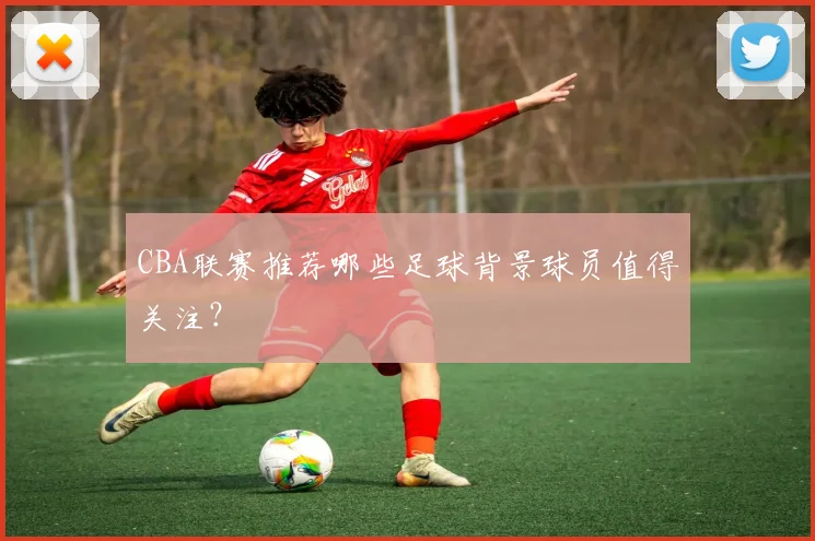 CBA联赛推荐哪些足球背景球员值得关注？