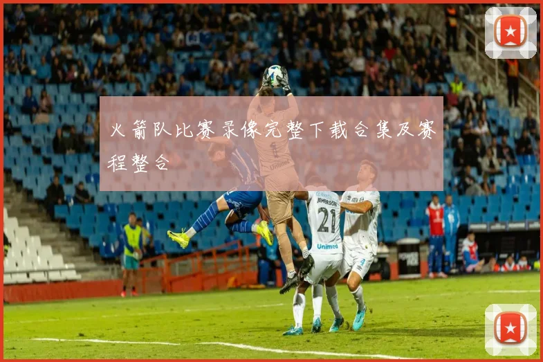 火箭队比赛录像完整下载合集及赛程整合