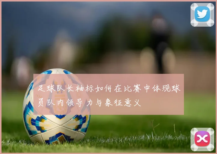 足球队长袖标如何在比赛中体现球员队内领导力与象征意义
